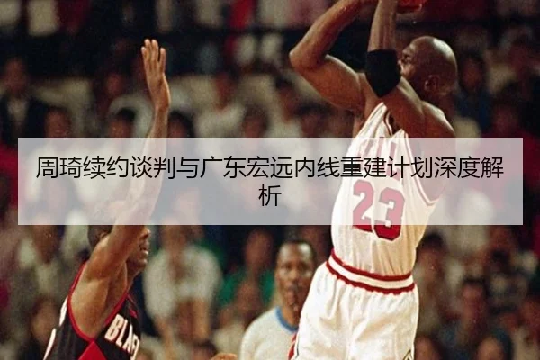 周琦续约谈判与广东宏远内线重建计划深度解析