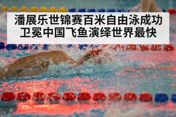 潘展乐世锦赛百米自由泳成功卫冕中国飞鱼演绎世界最快