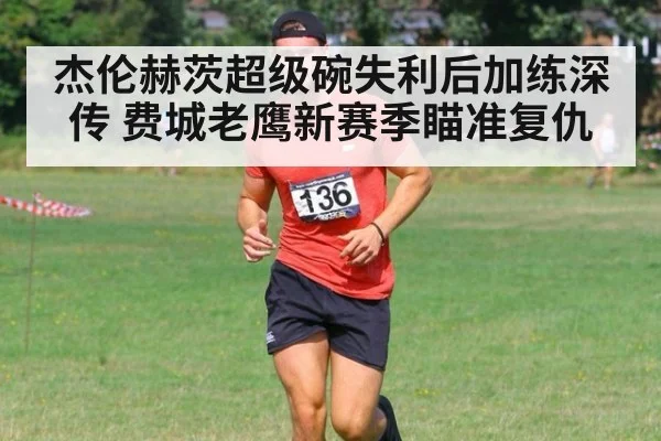 杰伦赫茨超级碗失利后加练深传 费城老鹰新赛季瞄准复仇